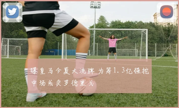 曝皇马今夏大洗牌 为筹1.3亿强挖中场或卖罗德里戈
