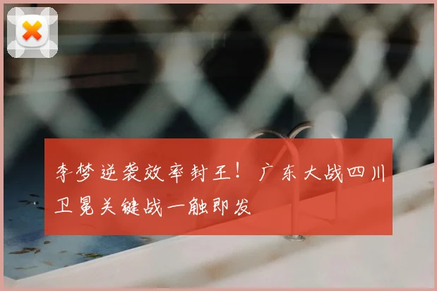 李梦逆袭效率封王！广东大战四川卫冕关键战一触即发