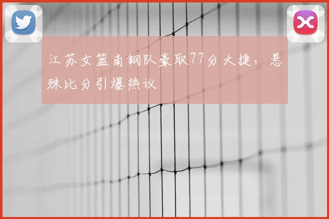 江苏女篮南钢队豪取77分大捷，悬殊比分引爆热议